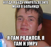 когда я буду умирать,везите меня в больницу я там родился, я там и умру