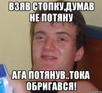 взяв стопку,думав не потяну ага потянув..тока обригався!