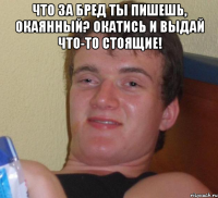 Что за бред ты пишешь, окаянный? Окатись и выдай что-то стоящие! 