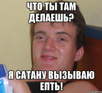 Что ты там делаешь? Я сатану вызываю епть!