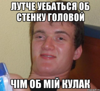 лутче уебаться об стенку головой чім об мій кулак