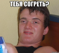 тебя согреть? 