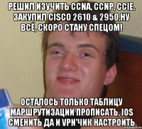 решил изучить CCNA, CCNP, CCIE. Закупил Cisco 2610 & 2950,ну всё, скоро стану спецом! Осталось только таблицу маршрутизации прописать, ios сменить да и VPN'чик настроить