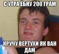 с утра ёбну 200 грам кручу вертухи як ван дам