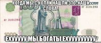 когда мы с коляй нашли это..наши слова.. ехууууу мы богаты ехууууууууу