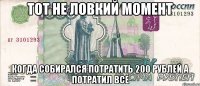 тот не ловкий момент когда собирался потратить 200 рублей а потратил все