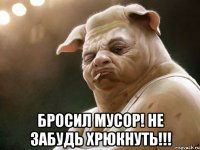  бросил мусор! не забудь хрюкнуть!!!