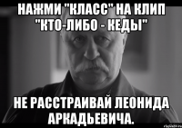 нажми "класс" на клип "кто-либо - кеды" не расстраивай леонида аркадьевича.