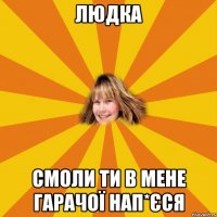 Людка смоли ти в мене гарачої нап*єся