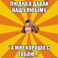 Людка,а давай нашу любіму "А мне хорошо с тобою..."