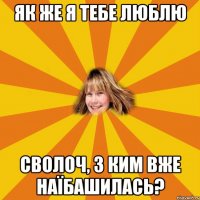 Як же я тебе люблю сволоч, з ким вже наїбашилась?