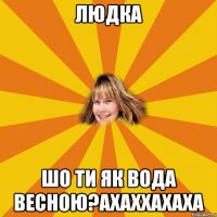 людка шо ти як вода весною?ахаххахаха