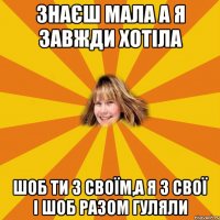 знаєш мала а я завжди хотіла шоб ти з своїм,а я з свої і шоб разом гуляли