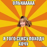 Олькааааа я того,сексу походу хочу