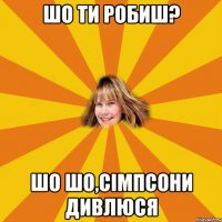 шо ти робиш? шо шо,сімпсони дивлюся