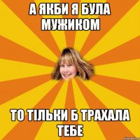 а якби я була мужиком то тільки б трахала тебе