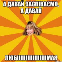 а давай заспіваємо, а давай любііііііііііііііііімая