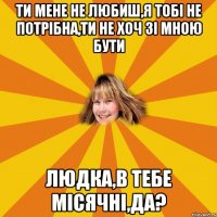 ти мене не любиш,я тобі не потрібна,ти не хоч зі мною бути людка,в тебе місячні,да?