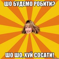 шо будемо робити? шо шо, хуй сосати!