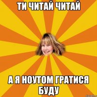 ти читай читай а я ноутом гратися буду