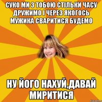 суко ми з тобою стільки часу дружимо і через якогось мужика сваритися будемо ну його нахуй,давай миритися