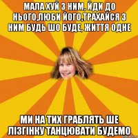 Мала хуй з ним, йди до нього,люби його,трахайся з ним будь шо буде, життя одне ми на тих граблять ше лізгінку танцювати будемо