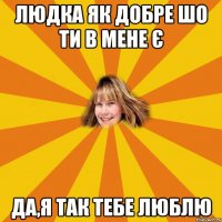людка як добре шо ти в мене є да,я так тебе люблю