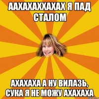 аахахаххахах я пад сталом ахахаха а ну вилазь, сука я не можу ахахаха