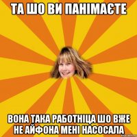 та шо ви панімаєте вона така работніца шо вже не айфона мені насосала