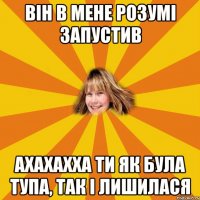 він в мене розумі запустив ахахахха ти як була тупа, так і лишилася