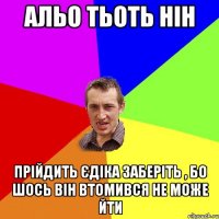 альо тьоть нін прійдить єдіка заберіть , бо шось він втомився не може йти