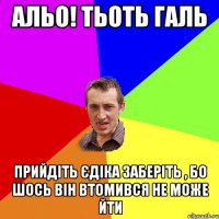 альо! тьоть галь прийдіть єдіка заберіть , бо шось він втомився не може йти