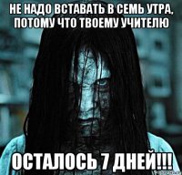 не надо вставать в семь утра, потому что твоему учителю осталось 7 дней!!!