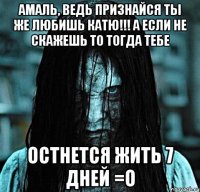 амаль, ведь признайся ты же любишь катю!!! а если не скажешь то тогда тебе остнется жить 7 дней =о