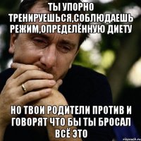 ты упорно тренируешься,соблюдаешь режим,определённую диету но твои родители против и говорят что бы ты бросал всё это