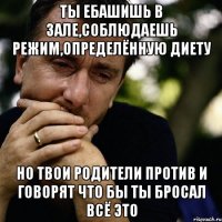 ты ебашишь в зале,соблюдаешь режим,определённую диету но твои родители против и говорят что бы ты бросал всё это