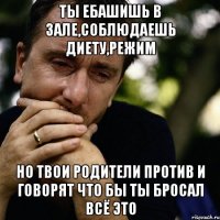 ты ебашишь в зале,соблюдаешь диету,режим но твои родители против и говорят что бы ты бросал всё это