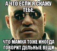 а что если я скажу тебе, что мамка тоже иногда говорит дельные вещи