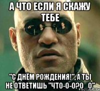 а что если я скажу тебе "с днём рождения!", а ты не ответишь "что-о-о?о_о"