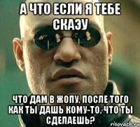 а что если я тебе скаэу что дам в жопу, после того как ты дашь кому-то, что ты сделаешь?