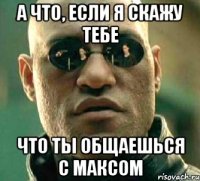 а что, если я скажу тебе что ты общаешься с максом