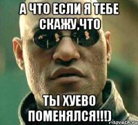 а что если я тебе скажу,что ты хуево поменялся!!!)