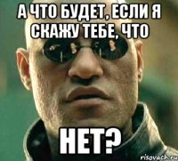 а что будет, если я скажу тебе, что нет?