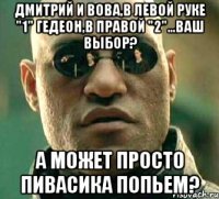 дмитрий и вова,в левой руке "1" гедеон,в правой "2"...ваш выбор? а может просто пивасика попьем?