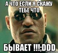 а что если я скажу тебе что бывает !!!;ddd