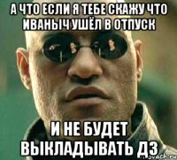 а что если я тебе скажу что иваныч ушёл в отпуск и не будет выкладывать дз