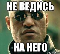 не ведись на него