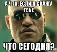 а что, если я скажу тебе что сегодня?