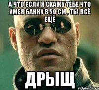 а что если я скажу тебе что имея банку в 50 см , ты всё ещё дрыщ