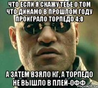 что если я скажу тебе о том что динамо в прошлом году проиграло торпедо 4:0 а затем взяло кг, а торпедо не вышло в плей-офф